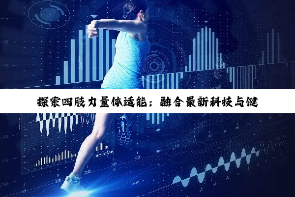 探索四肢力量体适能：融合最新科技与健康热点，打造全面身体素质新时代