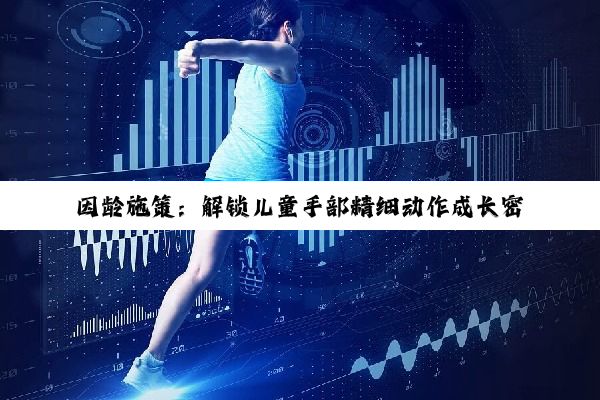 【科普解答】因龄施策：解锁儿童手部精细动作成长密码