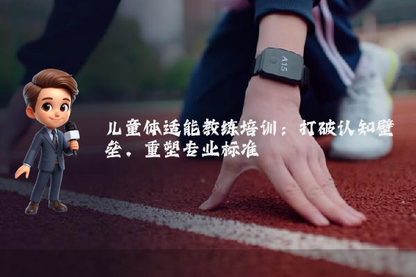 儿童体适能教练培训：打破认知壁垒，重塑专业标准