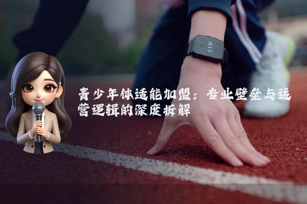 青少年体适能加盟：专业壁垒与运营逻辑的深度拆解